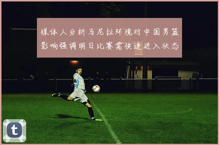 媒体人分析马尼拉环境对中国男篮影响强调明日比赛需快速进入状态