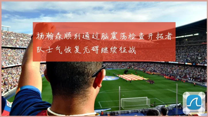 杨瀚森顺利通过脑震荡检查开拓者队士气恢复无碍继续征战