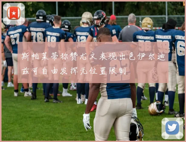斯帕莱蒂称赞尤文表现出色伊尔迪兹可自由发挥无位置限制