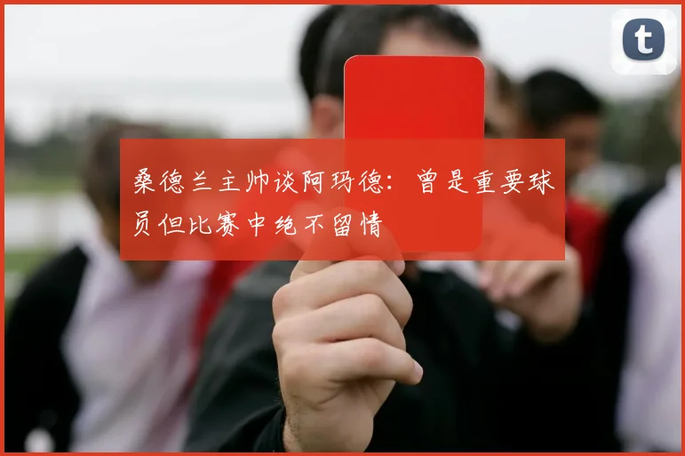 桑德兰主帅谈阿玛德：曾是重要球员但比赛中绝不留情