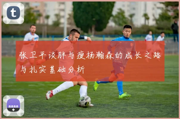 张卫平谈胖与瘦杨瀚森的成长之路与扎实基础分析