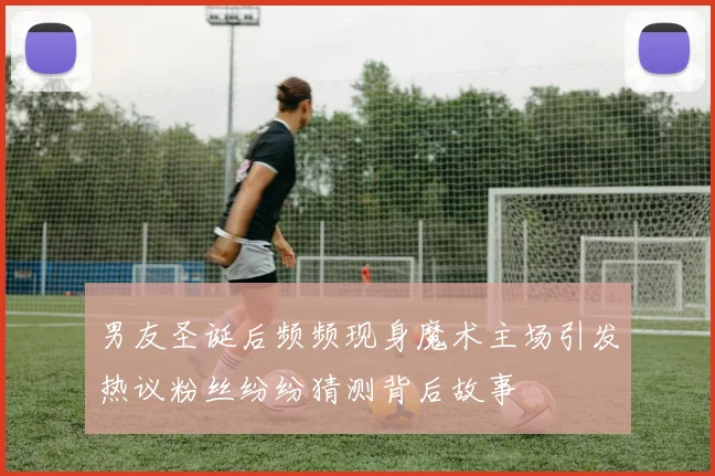 男友圣诞后频频现身魔术主场引发热议粉丝纷纷猜测背后故事