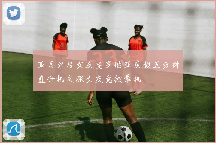 亚马尔与女友克罗地亚度假五分钟直升机之旅女友竟然晕机