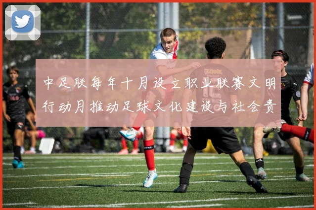 中足联每年十月设立职业联赛文明行动月推动足球文化建设与社会责任