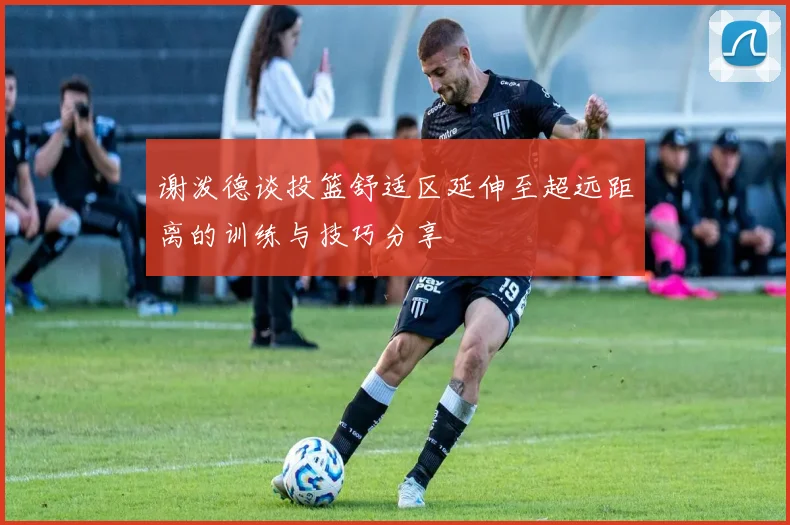 谢泼德谈投篮舒适区延伸至超远距离的训练与技巧分享
