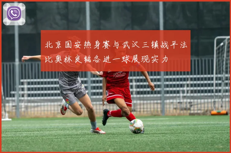北京国安热身赛与武汉三镇战平法比奥林良铭各进一球展现实力