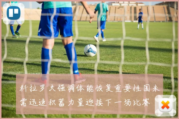 科拉罗夫强调体能恢复重要性国米需迅速积蓄力量迎接下一场比赛