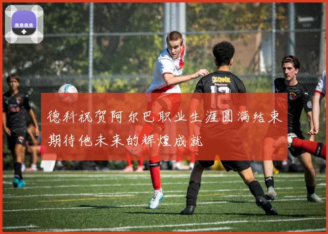 德科祝贺阿尔巴职业生涯圆满结束期待他未来的辉煌成就