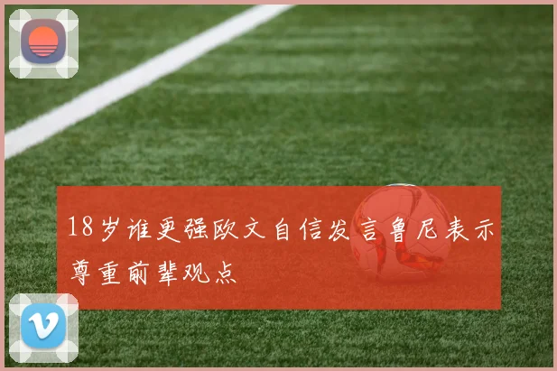 18岁谁更强欧文自信发言鲁尼表示尊重前辈观点