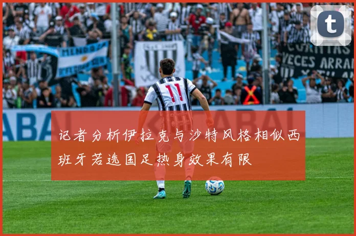 记者分析伊拉克与沙特风格相似西班牙若选国足热身效果有限