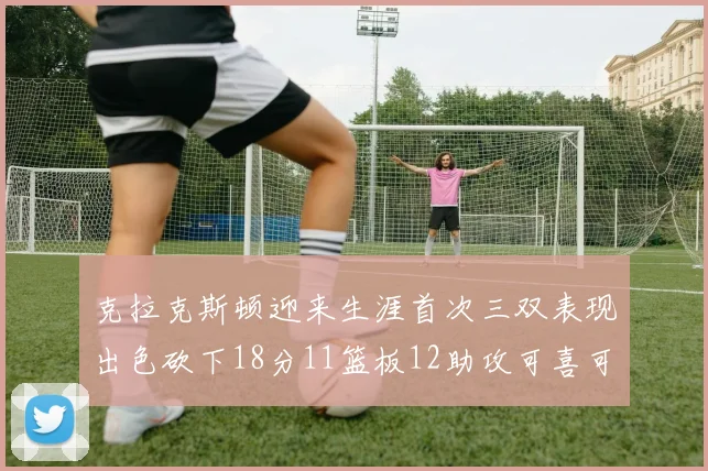 克拉克斯顿迎来生涯首次三双表现出色砍下18分11篮板12助攻可喜可贺
