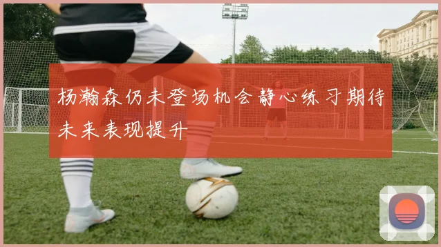 杨瀚森仍未登场机会静心练习期待未来表现提升