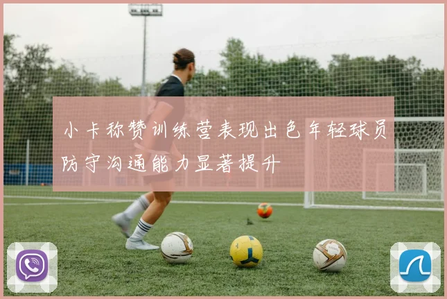 小卡称赞训练营表现出色年轻球员防守沟通能力显著提升