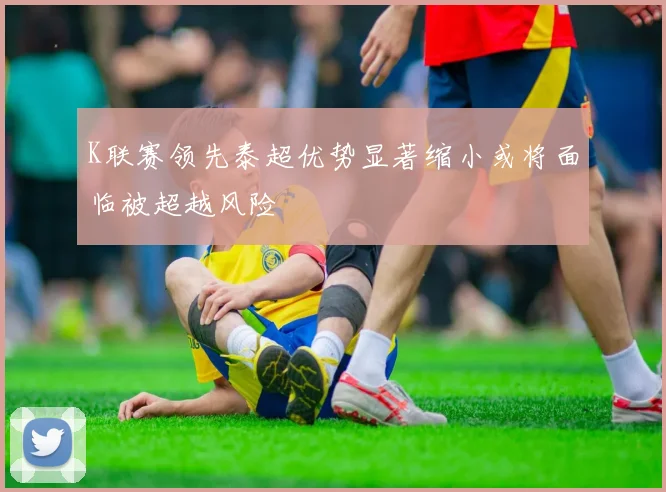 K联赛领先泰超优势显著缩小或将面临被超越风险