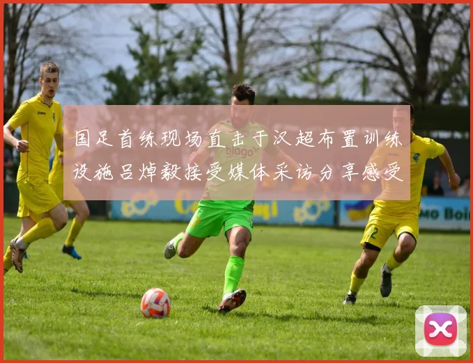 国足首练现场直击于汉超布置训练设施吕焯毅接受媒体采访分享感受