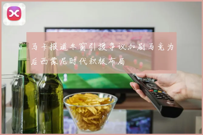 马卡报道冬窗引援争议加剧马竞为后西蒙尼时代积极布局