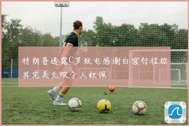 特朗普透露C罗致电感谢白宫行程称其完美无瑕令人钦佩