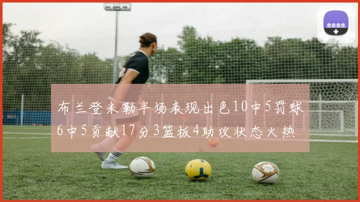 布兰登米勒半场表现出色10中5罚球6中5贡献17分3篮板4助攻状态火热