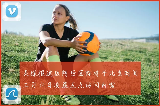 美媒报道迈阿密国际将于北京时间三月六日凌晨五点访问白宫