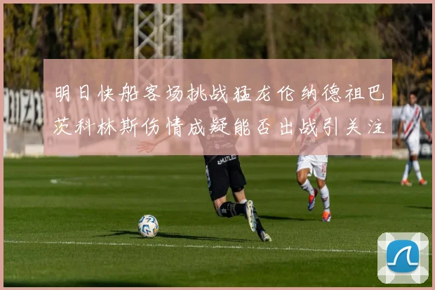 明日快船客场挑战猛龙伦纳德祖巴茨科林斯伤情成疑能否出战引关注