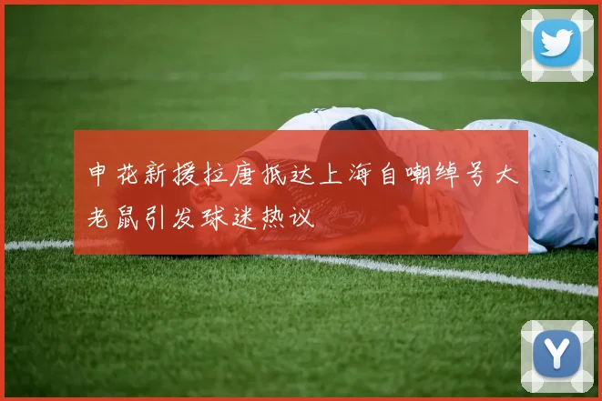 申花新援拉唐抵达上海自嘲绰号大老鼠引发球迷热议