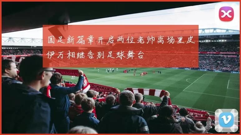 国足新篇章开启两位老帅离场里皮伊万相继告别足球舞台