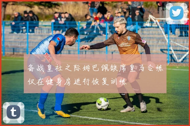 备战皇社之际姆巴佩缺席皇马合练仅在健身房进行恢复训练