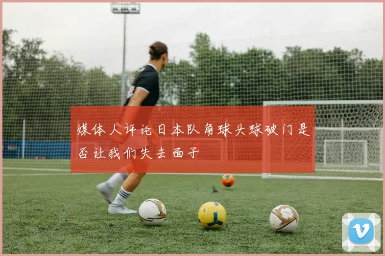 媒体人评论日本队角球头球破门是否让我们失去面子