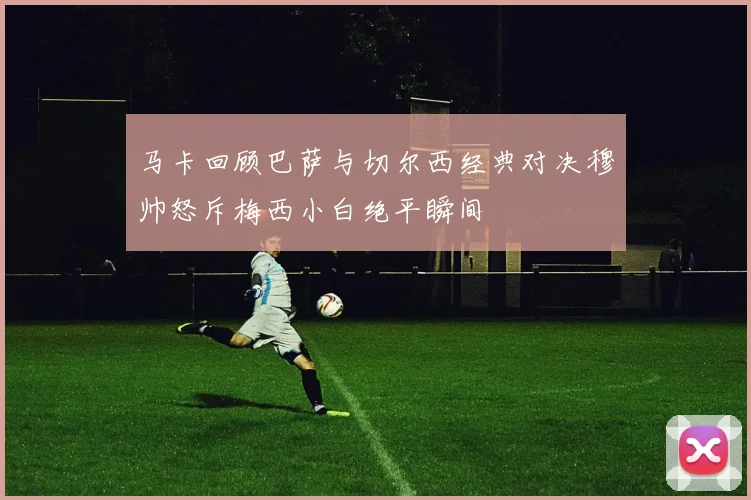 马卡回顾巴萨与切尔西经典对决穆帅怒斥梅西小白绝平瞬间