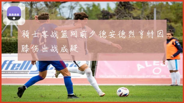 骑士客战篮网前夕德安德烈亨特因膝伤出战成疑