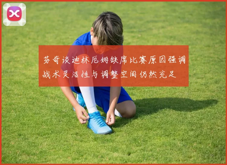 芬奇谈迪林厄姆缺席比赛原因强调战术灵活性与调整空间仍然充足