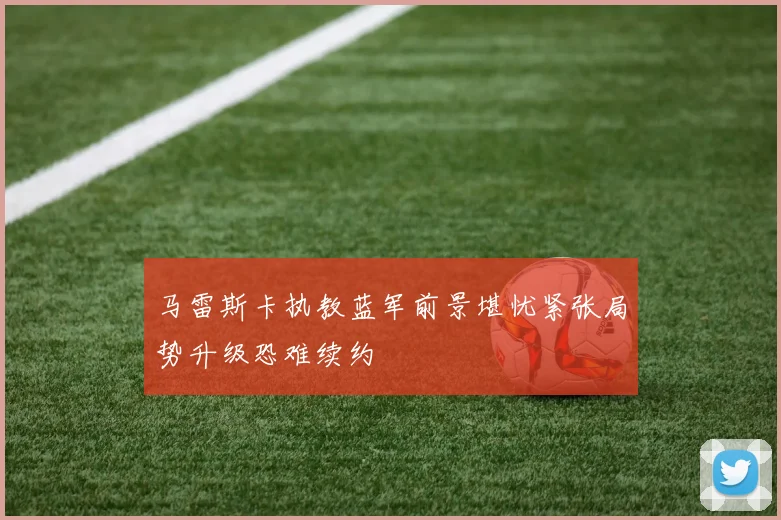 马雷斯卡执教蓝军前景堪忧紧张局势升级恐难续约