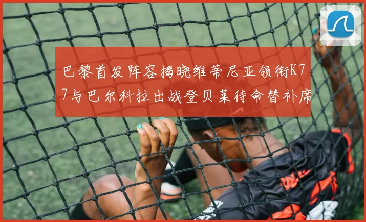 巴黎首发阵容揭晓维蒂尼亚领衔K77与巴尔科拉出战登贝莱待命替补席