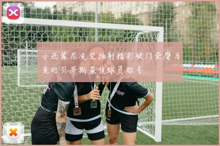 小西蒙尼凌空抽射精彩破门荣膺马竞对贝蒂斯最佳球员称号
