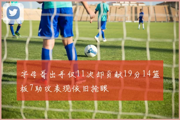字母哥出手仅11次却贡献19分14篮板7助攻表现依旧抢眼
